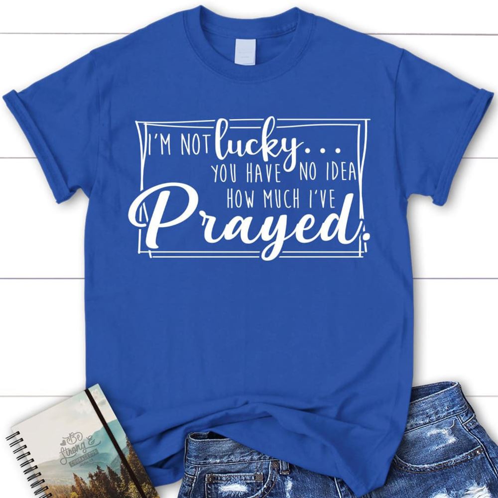 I'M Not Lucky You Have No Idea How Much I'Ve Prayed Christian T Shirt, Blessed T Shirt, Bible T shirt, T shirt Women